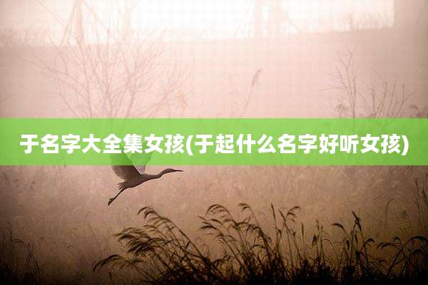 于名字大全集女孩(于起什么名字好听女孩)