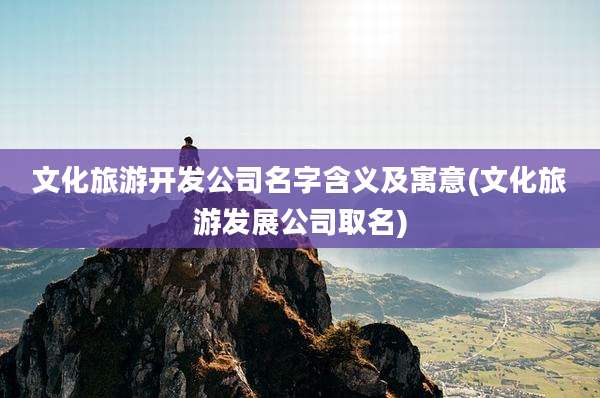 文化旅游开发公司名字含义及寓意(文化旅游发展公司取名)