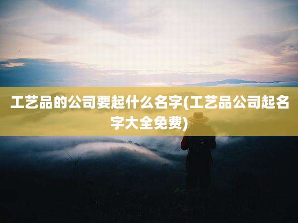 工艺品的公司要起什么名字(工艺品公司起名字大全免费)