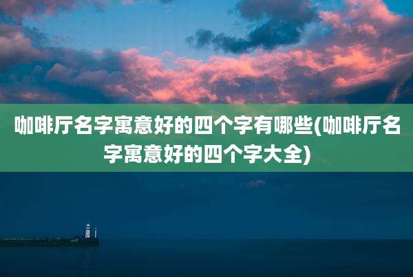 咖啡厅名字寓意好的四个字有哪些(咖啡厅名字寓意好的四个字大全)