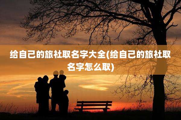 给自己的旅社取名字大全(给自己的旅社取名字怎么取)