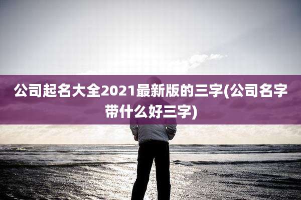 公司起名大全2021最新版的三字(公司名字带什么好三字)