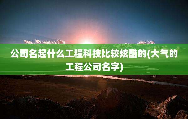 公司名起什么工程科技比较炫酷的(大气的工程公司名字)
