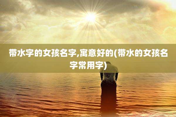 带水字的女孩名字,寓意好的(带水的女孩名字常用字)