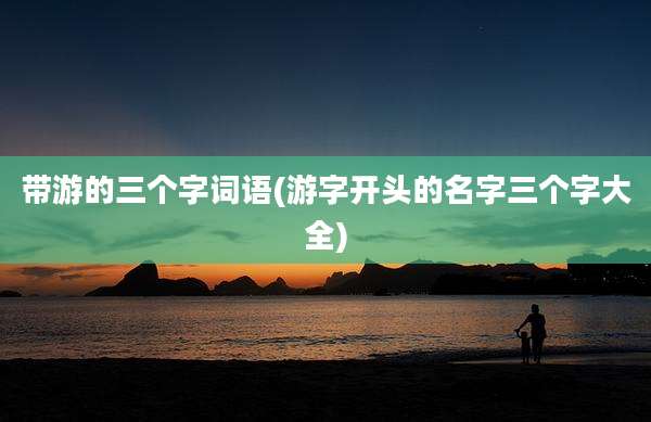 带游的三个字词语(游字开头的名字三个字大全)