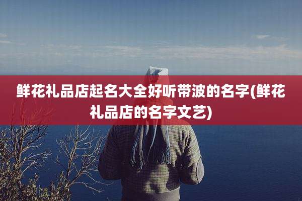 鲜花礼品店起名大全好听带波的名字(鲜花礼品店的名字文艺)
