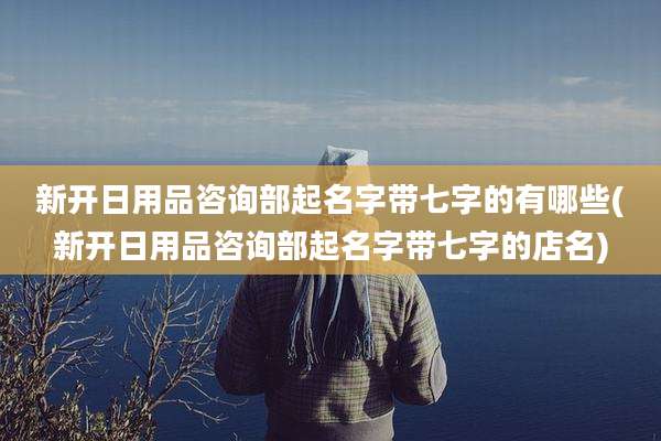 新开日用品咨询部起名字带七字的有哪些(新开日用品咨询部起名字带七字的店名)