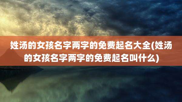 姓汤的女孩名字两字的免费起名大全(姓汤的女孩名字两字的免费起名叫什么)