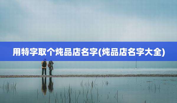 用特字取个炖品店名字(炖品店名字大全)