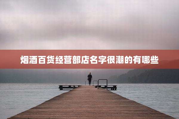 烟酒百货经营部店名字很潮的有哪些