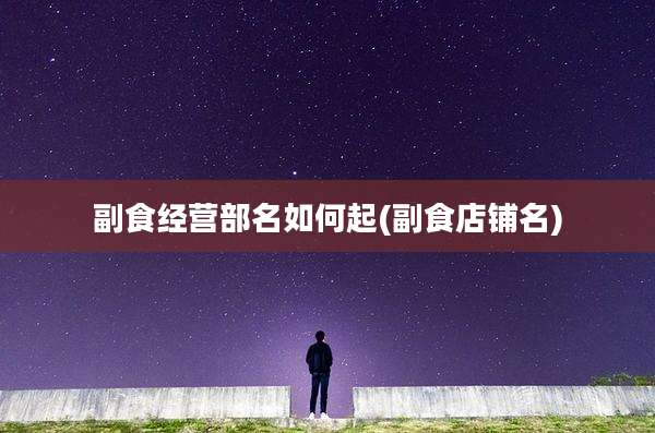 副食经营部名如何起(副食店铺名)