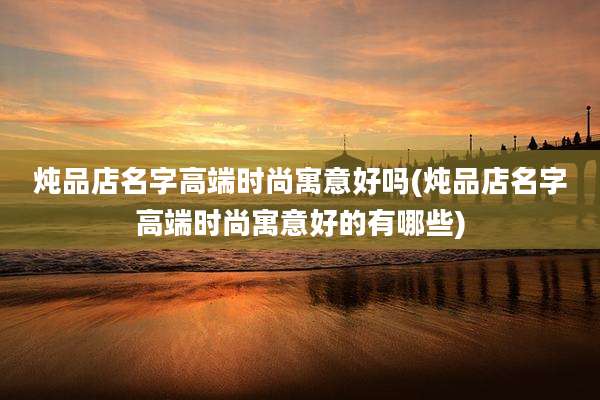炖品店名字高端时尚寓意好吗(炖品店名字高端时尚寓意好的有哪些)