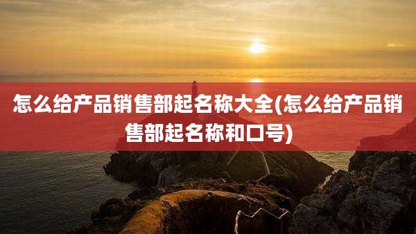 怎么给产品销售部起名称大全(怎么给产品销售部起名称和口号)