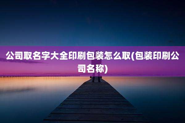 公司取名字大全印刷包装怎么取(包装印刷公司名称)
