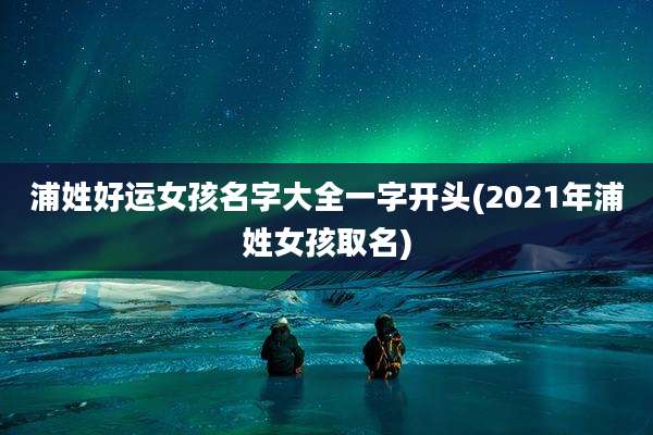 浦姓好运女孩名字大全一字开头(2021年浦姓女孩取名)
