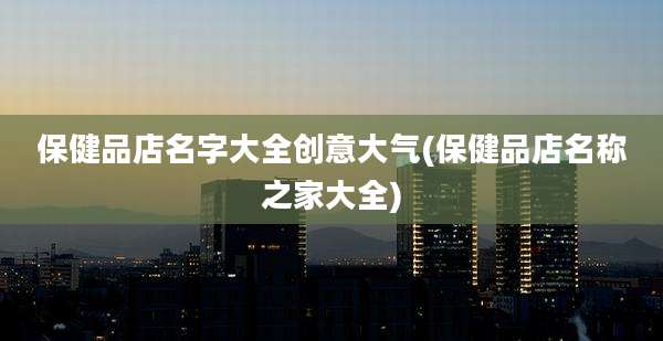 保健品店名字大全创意大气(保健品店名称之家大全)