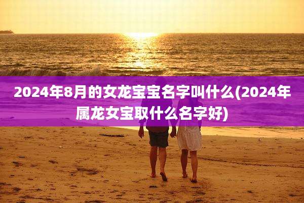 2024年8月的女龙宝宝名字叫什么(2024年属龙女宝取什么名字好)