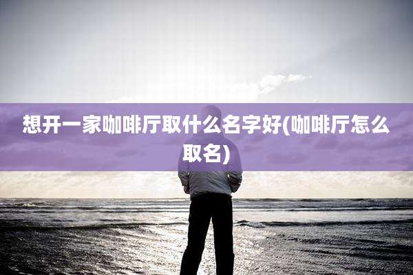 想开一家咖啡厅取什么名字好(咖啡厅怎么取名)