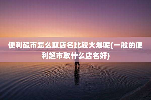 便利超市怎么取店名比较火爆呢(一般的便利超市取什么店名好)