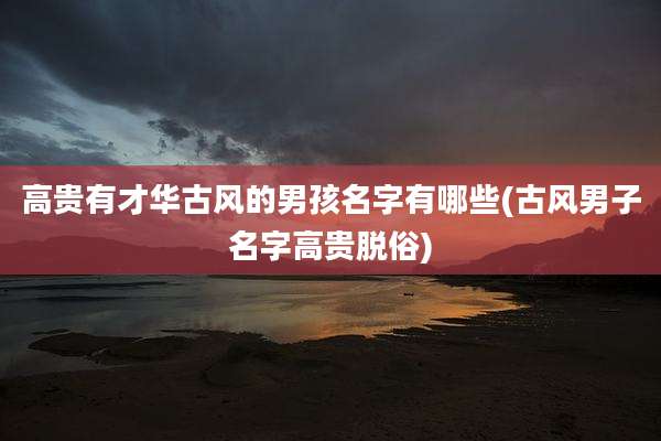高贵有才华古风的男孩名字有哪些(古风男子名字高贵脱俗)