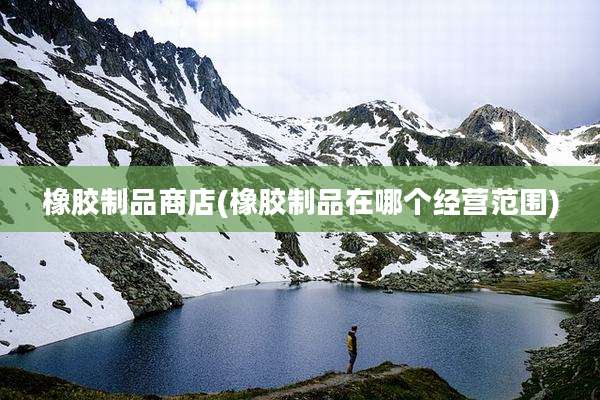 橡胶制品商店(橡胶制品在哪个经营范围)