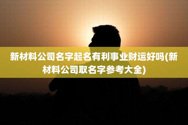 新材料公司名字起名有利事业财运好吗(新材料公司取名字参考大全)