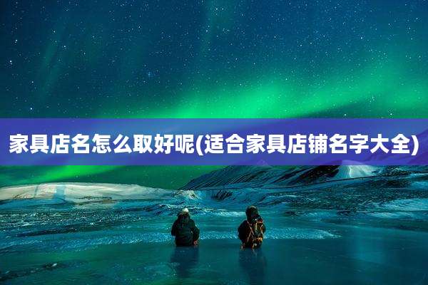 家具店名怎么取好呢(适合家具店铺名字大全)