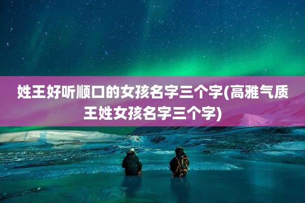 姓王好听顺口的女孩名字三个字(高雅气质王姓女孩名字三个字)