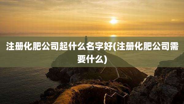 注册化肥公司起什么名字好(注册化肥公司需要什么)