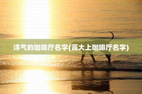 洋气的咖啡厅名字(高大上咖啡厅名字)