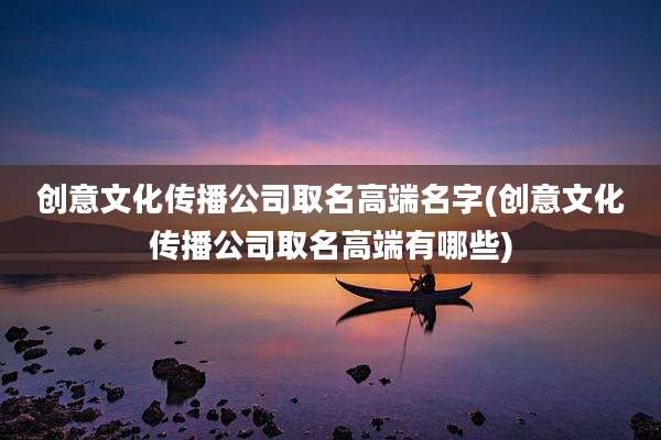 创意文化传播公司取名高端名字(创意文化传播公司取名高端有哪些)
