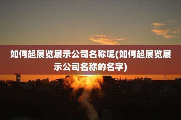 如何起展览展示公司名称呢(如何起展览展示公司名称的名字)