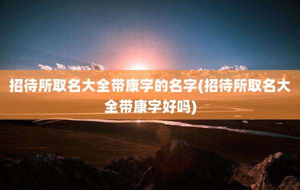 招待所取名大全带康字的名字(招待所取名大全带康字好吗)