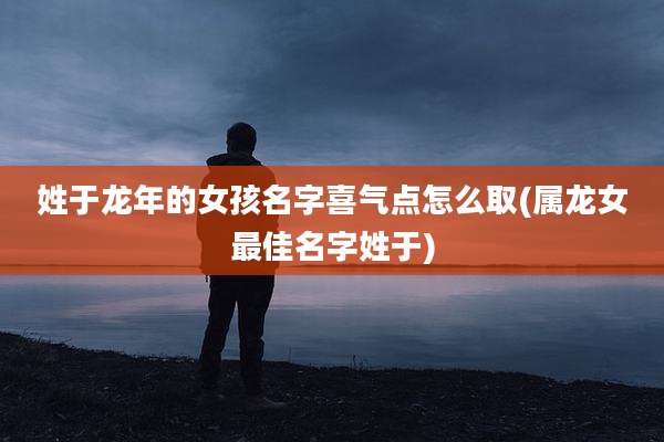 姓于龙年的女孩名字喜气点怎么取(属龙女最佳名字姓于)