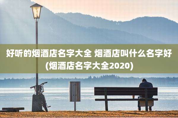 好听的烟酒店名字大全 烟酒店叫什么名字好(烟酒店名字大全2020)