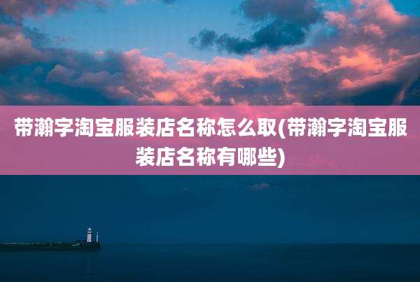 带瀚字淘宝服装店名称怎么取(带瀚字淘宝服装店名称有哪些)