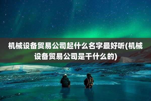机械设备贸易公司起什么名字最好听(机械设备贸易公司是干什么的)