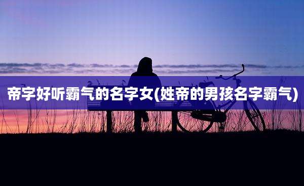 帝字好听霸气的名字女(姓帝的男孩名字霸气)