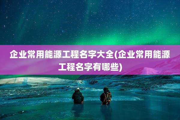 企业常用能源工程名字大全(企业常用能源工程名字有哪些)