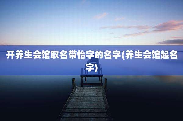 开养生会馆取名带怡字的名字(养生会馆起名字)