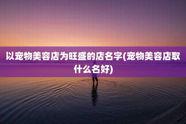 以宠物美容店为旺盛的店名字(宠物美容店取什么名好)