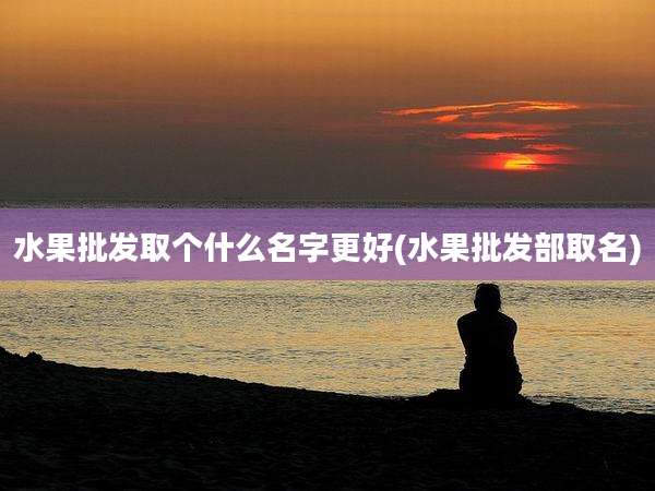 水果批发取个什么名字更好(水果批发部取名)