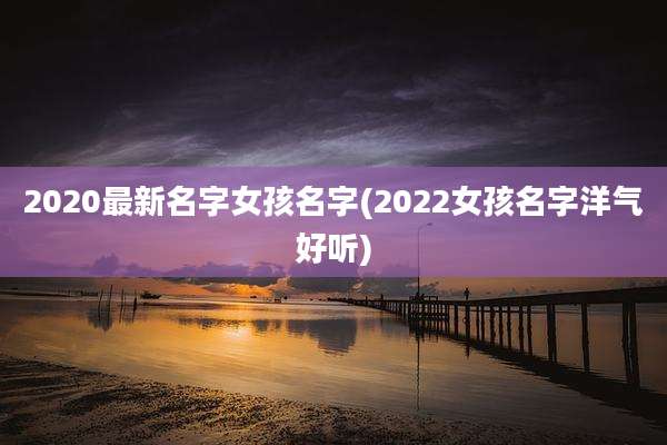 2020最新名字女孩名字(2022女孩名字洋气好听)
