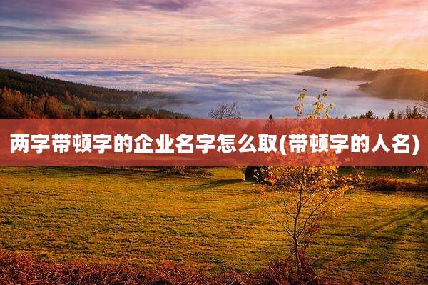 两字带顿字的企业名字怎么取(带顿字的人名)