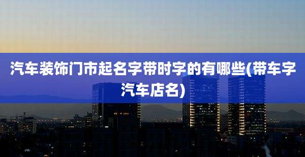 汽车装饰门市起名字带时字的有哪些(带车字汽车店名)
