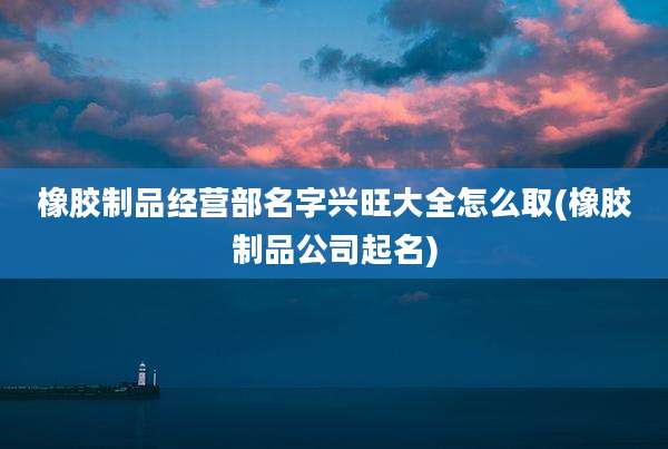 橡胶制品经营部名字兴旺大全怎么取(橡胶制品公司起名)