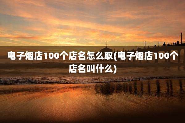 电子烟店100个店名怎么取(电子烟店100个店名叫什么)