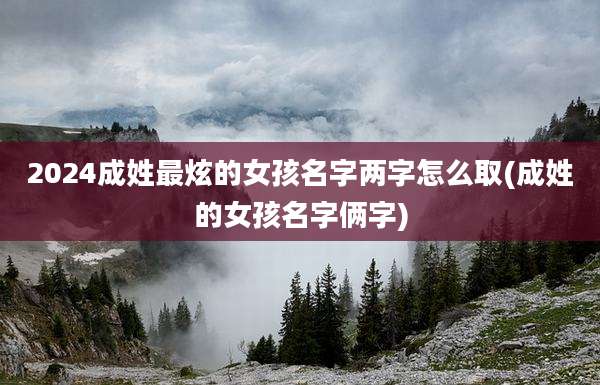 2024成姓最炫的女孩名字两字怎么取(成姓的女孩名字俩字)