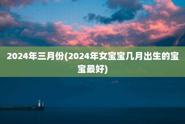2024年三月份(2024年女宝宝几月出生的宝宝最好)