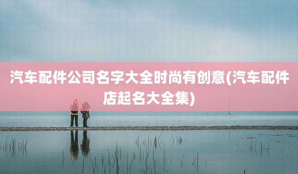 汽车配件公司名字大全时尚有创意(汽车配件店起名大全集)